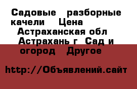 Садовые , разборные качели. › Цена ­ 11 550 - Астраханская обл., Астрахань г. Сад и огород » Другое   